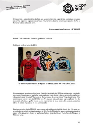 Um exemplo é o das bicicletas do Itaú, que gerou muita mídia espontânea, associou a empresa
ao serviço e ganhou o gosto dos cariocas. “É uma forma de criar uma imagem positiva do Rio e
fomentar o boca a boca lá fora”.

Por Assessoria de Imprensa – 9ª SECOM
____________________________________________________________________________

Secom Live Art mostra obras de grafiteiros cariocas

Publicado em 5 de junho de 2013

Tito Senna representa Pão de Açúcar na arte do grafite 3D. Foto: Chico Souza

Uma expressão genuinamente urbana. Nascido na década de 1970 na quinta maior metrópole
do mundo, Nova Iorque, o grafite faz parte, cada vez mais, do dia a dia do carioca. Dessa forma,
não poderia estar fora da 9ª Semana de Comunicação da Universidade Veiga de Almeida. Arte
escolhida no primeiro ano da SECOM Live Art, espaço reservado para a produção ao vivo de
expressão artística, o grafite trouxe nomes importantes da cena para exibir para os passantes
obras de beleza impossível de não ser reparada.

Desde o primeiro dia de SECOM, quem passa pelo salão preto da UVA depois das 19h pode ver
a produção de painéis embalado ao som de DJs. No dia 03 de junho, quem mostrou seu trabalho
sobre o Rio de Janeiro foram os grafiteiros Felippe Miranda, Renan Yank, Romulo Marques e
Matheus Lima.

52

 