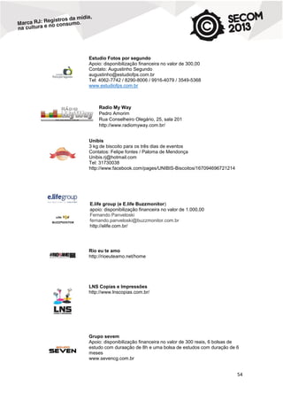 Estudio Fotos por segundo
Apoio: disponibilização financeira no valor de 300,00
Contato: Augustinho Segundo
augustinho@estudiofps.com.br
Tel: 4062-7742 / 8290-8006 / 9916-4079 / 3549-5368
www.estudiofps.com.br

Radio My Way
Pedro Amorim
Rua Conselheiro Olegário, 25, sala 201
http://www.radiomyway.com.br/
Unibis
3 kg de biscoito para os três dias de eventos
Contatos: Felipe fontes / Paloma de Mendonça
Unibis.rj@hotmail.com
Tel: 31730038
http://www.facebook.com/pages/UNIBIS-Biscoitos/167094696721214

E.life group (e E.life Buzzmonitor)
apoio: disponibilização financeira no valor de 1.000,00
Fernando Panveloski
fernando.panveloski@buzzmonitor.com.br
http://elife.com.br/

Rio eu te amo
http://rioeuteamo.net/home

LNS Copias e Impressões
http://www.lnscopias.com.br/

Grupo sevem
Apoio: disponibilização financeira no valor de 300 reais, 6 bolsas de
estudo com duraação de 8h e uma bolsa de estudos com duração de 6
meses
www.sevencg.com.br

54

 