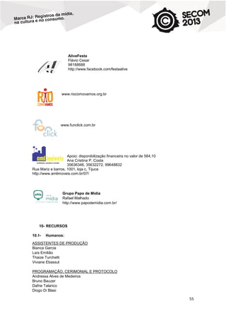 AliveFesta
Flávio Cesar
98188688
http://www.facebook.com/festaalive

www.riocomovamos.org.br

www.funclick.com.br

Apoio: disponibilização financeira no valor de 584,10
Ana Cristina P. Costa
35636346, 35632272, 99648832
Rua Mariz e barros, 1001, loja c, Tijuca
http://www.amlimoveis.com.br/07/

Grupo Papo de Mídia
Rafael Malhado
http://www.papodemidia.com.br/

10- RECURSOS
10.1-

Humanos:

ASSISTENTES DE PRODUÇÃO
Bianca Garcia
Laís Emilião
Thaize Turchetti
Viviane Ebassul
PROGRAMAÇÃO, CERIMONIAL E PROTOCOLO
Andressa Alves de Medeiros
Bruno Bauzer
Dafne Talarico
Diogo Di Blasi

55

 