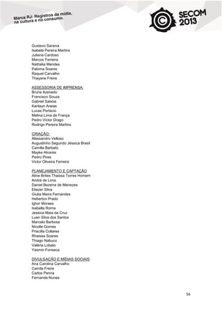 Gustavo Saraiva
Isabela Pereira Martins
Juliana Cardoso
Marcos Ferreira
Nathalia Mendes
Paloma Soares
Raquel Carvalho
Thayane Freire
ASSESSORIA DE IMPRENSA:
Bruna Azevedo
Francisco Souza
Gabriel Sabóia
Karilayn Areias
Lucas Portacio
Melina Lima de França
Pedro Victor Drago
Rodrigo Pereira Martins
CRIAÇÃO:
Alessandro Velloso
Augustinho Segundo Jéssica Brasil
Camilla Barbato
Mayke Alvares
Pedro Pires
Victor Oliveira Ferreira
PLANEJAMENTO E CAPTAÇÃO
Aline Brites Thaissa Torres Homem
André de Lima
Daniel Bezerra de Menezes
Eliezer Silva
Giulia Meira Fernandes
Heberton Prado
Ighor Moraes
Isabella Roma
Jessica Maia da Cruz
Luan Silva dos Santos
Marcelo Barbosa
Nicolle Gomes
Priscilla Collares
Rhaissa Soares
Thiago Nabuco
Valéria Lobato
Yasmin Fonseca
DIVULGAÇÃO E MÍDIAS SOCIAIS
Ana Carolina Carvalho
Camila Freire
Carlos Penna
Fernanda Nunes

56

 