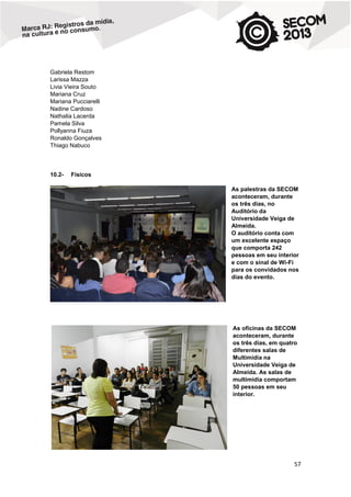 Gabriela Restom
Larissa Mazza
Livia Vieira Souto
Mariana Cruz
Mariana Pucciarelli
Nadine Cardoso
Nathalia Lacerda
Pamela Silva
Pollyanna Fiuza
Ronaldo Gonçalves
Thiago Nabuco

10.2-

Físicos
As palestras da SECOM
aconteceram, durante
os três dias, no
Auditório da
Universidade Veiga de
Almeida.
O auditório conta com
um excelente espaço
que comporta 242
pessoas em seu interior
e com o sinal de Wi-Fi
para os convidados nos
dias do evento.

As oficinas da SECOM
aconteceram, durante
os três dias, em quatro
diferentes salas de
Multimídia na
Universidade Veiga de
Almeida. As salas de
multimídia comportam
50 pessoas em seu
interior.

57

 