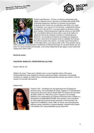 Antônia Leite Barbosa – 35 anos, é carioca e apaixonada pela
cidade. A Agenda carioca, guia que a jornalista edita desde 2006,
contempla programas e serviços e é sucesso nas principais
livrarias do país. Conta com um aplicativo para iPad e um grupo
no Facebook, com mais de 15 mil membros. A Agendinha carioca,
lançada em maio de 2013, é um guia repleto de serviços e dicas
para crianças. Antonia apresenta a Agenda carioca na rádio MPB
FM, com boletins diários de dicas sobre o que há de melhor na
cidade em termos de compras e serviços. É embaixadora da
Marca RJ, uma iniciativa do Governo do Estado que desperta e
promove o sentimento de orgulho entre os cidadãos fluminenses.
Nos últimos quatro anos assinou, na revista Joyce Pascowitch e
no site Glamurama, uma coluna sobre o Rio. Teve também coluna
sobre consumo, comportamento e tendências na Revista Domingo, do Jornal do Brasil, por oito
anos. Foi sócia fundadora de Geração, uma revista independente que agitou a cena cultural da
cidade entre 2000 e 2001

Dia 04 de Junho:

PALESTRA: MARCA RJ: REGISTROS NA CULTURA
Horário: 09h às 12h

Objetivo da mesa: Trazer para o debate como o novo imaginário sobre o Rio passa,
fundamentalmente, pelo resgate da memória cultural da cidade, construindo uma questão
simbólica em relação ao melhor futuro motivados pelos grandes eventos que inserem o Rio de
Janeiro no mercado internacional.

Palestrantes:
Thereza Lobo – Socióloga com pós-graduação em Sociologia da
América Latina, na Universidade de Essex, Inglaterra. É Coordenadora
Executiva do Rio Como Vamos desde 2009. Foi diretora da Comunitas
de 2000 a 2009. Em 1995 entrou para o Programa Comunidade
Solidária e foi coordenadora do Programa Parcerias entre o Estado e a
Sociedade Civil (IDB/UNESCO/FBB). Atua também como consultora
de várias agências governamentais nacionais e internacionais e de
organismos multilaterais, desde 1988, em temas como planejamento;
políticas sociais; federalismo; descentralização; relações entre Estado
e Sociedade Civil; responsabilidade social corporativa

6

 