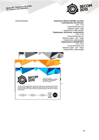 CERTIFICADOS

Expositores Mostra SECOM, ouvintes
e participantes das oficinas.
- Cor: 1 X 0
- Tamanho/formato: A5
- Material: papel - 90gr
- Acabamento: refile simples
Palestrantes, oficineiros, moderadores
- Cor: 4 X 0
- Tamanho/formato: A4
- Material: papel - 120 - 150gr
- Acabamento: refile simples
Organizadores SECOM 2012
- Cor: 4 X 0
- Tamanho/formato: A4
- Material: papel - 120 - 150gr
- Acabamento: refile simples

64

 