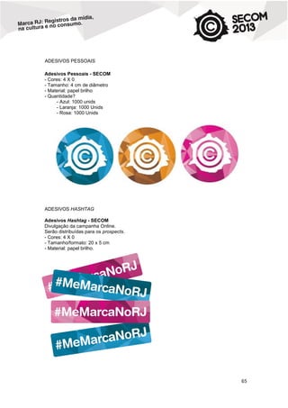 ADESIVOS PESSOAIS
Adesivos Pessoais - SECOM
- Cores: 4 X 0
- Tamanho: 4 cm de diâmetro
- Material: papel brilho
- Quantidade?
- Azul: 1000 unids
- Laranja: 1000 Unids
- Rosa: 1000 Unids

ADESIVOS HASHTAG
Adesivos Hashtag - SECOM
Divulgação da campanha Online.
Serão distribuídas para os prospects.
- Cores: 4 X 0
- Tamanho/formato: 20 x 5 cm
- Material: papel brilho.

65

 