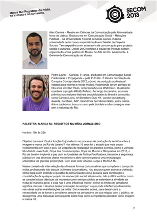 Alan Correia – Mestre em Ciências da Comunicação pela Universidade
Nova de Lisboa. Graduou-se em Comunicação Social – Relações
Públicas – na Universidade Federal de Minas Gerais, mesma
universidade onde cursou especialização em Gestão de Projetos
Sociais. Tem experiência em assessoria de comunicação para projetos
sociais e culturais. Desde 2012 compõe a equipe do Instituto Odeon,
organização social gestora do Museu de Arte do Rio. Atualmente, é
Gerente de Comunicação do Museu.

Pedro Levier – Carioca, 31 anos, graduado em Comunicação Social –
Publicidade e Propaganda – pela PUC Rio. É Diretor de Criação da
Conspira Concept desde 2012, núcleo de produção audiovisual
voltado para internet e novas mídias. Retornando de um período de
três anos em São Paulo, onde trabalhou na WMcCann, atualmente
coordena o projeto #RioEuTeAmo. Ao longo da carreira, acumula
prêmios nos maiores festivais de publicidade do Brasil e do mundo,
como Cannes Lions, Art Directors Club NY, London Advertising
Awards, Eurobest, ABP, Grand Prix do Prêmio Globo, entre outros.
Adora cachorros, trocou o carro pela bicicleta e não consegue viver
sem a natureza do Rio.

PALESTRA: MARCA RJ: REGISTROS NA MÍDIA JORNALISMO
Horário: 19h às 22h
Objetivo da mesa: Qual a função do jornalismo no processo de produção de sentido sobre a
imagem e marca do Rio de Janeiro? Nos últimos 10 anos foi o estado que mais atraiu
investimentos em todo o país. Às vésperas da realização de grandes eventos, como a Jornada
Mundial da Juventude, Copa das Confederações, Copa do Mundo e Olimpíadas em 2016, o
Rio de Janeiro implanta a paz com as Unidades de Polícia Pacificadora, tornando a segurança
pública um dos alicerces desse movimento e abre caminho para a uma revitalização
urbanística de grandes proporções. Com este ciclo virtuoso, surge a MARCA RJ.
Nesse contexto de inter-relação das diversas formas comunicativas que compõem o campo da
mídia, profissionais irão discutir os limites do jornalismo, não só para quem exerce a profissão,
como para quem entende a questão da comunicação como decisiva para construção e
consolidação de qualquer projeto de intervenção social. Atualmente, não é difícil verificar como
as características clássicas da imprensa como serviço público se estendem à atividade da
mídia de maneira geral, e esta não é uma influência menor: definir os limites do jornalismo
significa precisar o alcance dessa “prestação de serviço”, o que pode interferir positivamente
nas várias outras manifestações da mídia. Daí a ressalva acima, para deixar clara a
necessidade de se tomar o jornalismo sempre na perspectiva de sua relação com o público, se
desejarmos uma discussão consequente sobre hoje como é importante perceber como imagem
e marca RJ.

7

 