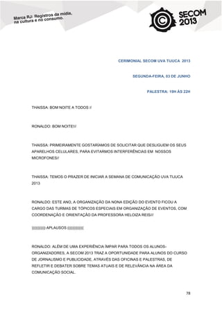 CERIMONIAL SECOM UVA TIJUCA 2013

SEGUNDA-FEIRA, 03 DE JUNHO

PALESTRA: 19H ÀS 22H

THAISSA: BOM NOITE A TODOS //

RONALDO: BOM NOITE!//

THAISSA: PRIMEIRAMENTE GOSTARÍAMOS DE SOLICITAR QUE DESLIGUEM OS SEUS
APARELHOS CELULARES, PARA EVITARMOS INTERFERÊNCIAS EM NOSSOS
MICROFONES//

THAISSA: TEMOS O PRAZER DE INICIAR A SEMANA DE COMUNICAÇÃO UVA TIJUCA
2013

RONALDO: ESTE ANO, A ORGANIZAÇÃO DA NONA EDIÇÃO DO EVENTO FICOU A
CARGO DAS TURMAS DE TÓPICOS ESPECIAIS EM ORGANIZAÇÃO DE EVENTOS, COM
COORDENAÇÃO E ORIENTAÇÃO DA PROFESSORA HELOIZA REIS///

))))))))))) APLAUSOS (((((((((((((

RONALDO: ALÉM DE UMA EXPERIÊNCIA ÍMPAR PARA TODOS OS ALUNOSORGANIZADORES, A SECOM 2013 TRAZ A OPORTUNIDADE PARA ALUNOS DO CURSO
DE JORNALISMO E PUBLICIDADE, ATRAVÉS DAS OFICINAS E PALESTRAS, DE
REFLETIR E DEBATER SOBRE TEMAS ATUAIS E DE RELEVÂNCIA NA ÁREA DA
COMUNICAÇÃO SOCIAL.

78

 
