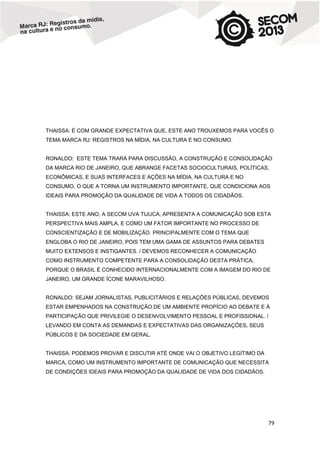 THAISSA: É COM GRANDE EXPECTATIVA QUE, ESTE ANO TROUXEMOS PARA VOCÊS O
TEMA MARCA RJ: REGISTROS NA MÍDIA, NA CULTURA E NO CONSUMO.

RONALDO: ESTE TEMA TRARÁ PARA DISCUSSÃO, A CONSTRUÇÃO E CONSOLIDAÇÃO
DA MARCA RIO DE JANEIRO, QUE ABRANGE FACETAS SOCIOCULTURAIS, POLÍTICAS,
ECONÔMICAS, E SUAS INTERFACES E AÇÕES NA MÍDIA, NA CULTURA E NO
CONSUMO, O QUE A TORNA UM INSTRUMENTO IMPORTANTE, QUE CONDICIONA AOS
IDEAIS PARA PROMOÇÃO DA QUALIDADE DE VIDA A TODOS OS CIDADÃOS.

THAISSA: ESTE ANO, A SECOM UVA TIJUCA, APRESENTA A COMUNICAÇÃO SOB ESTA
PERSPECTIVA MAIS AMPLA, E COMO UM FATOR IMPORTANTE NO PROCESSO DE
CONSCIENTIZAÇÃO E DE MOBILIZAÇÃO. PRINCIPALMENTE COM O TEMA QUE
ENGLOBA O RIO DE JANEIRO, POIS TEM UMA GAMA DE ASSUNTOS PARA DEBATES
MUITO EXTENSOS E INSTIGANTES. / DEVEMOS RECONHECER A COMUNICAÇÃO
COMO INSTRUMENTO COMPETENTE PARA A CONSOLIDAÇÃO DESTA PRÁTICA,
PORQUE O BRASIL É CONHECIDO INTERNACIONALMENTE COM A IMAGEM DO RIO DE
JANEIRO, UM GRANDE ÍCONE MARAVILHOSO.

RONALDO: SEJAM JORNALISTAS, PUBLICITÁRIOS E RELAÇÕES PÚBLICAS, DEVEMOS
ESTAR EMPENHADOS NA CONSTRUÇÃO DE UM AMBIENTE PROPÍCIO AO DEBATE E À
PARTICIPAÇÃO QUE PRIVILEGIE O DESENVOLVIMENTO PESSOAL E PROFISSIONAL. /
LEVANDO EM CONTA AS DEMANDAS E EXPECTATIVAS DAS ORGANIZAÇÕES, SEUS
PÚBLICOS E DA SOCIEDADE EM GERAL.

THAISSA: PODEMOS PROVAR E DISCUTIR ATÉ ONDE VAI O OBJETIVO LEGÍTIMO DA
MARCA, COMO UM INSTRUMENTO IMPORTANTE DE COMUNICAÇÃO QUE NECESSITA
DE CONDIÇÕES IDEAIS PARA PROMOÇÃO DA QUALIDADE DE VIDA DOS CIDADÃOS.

79

 