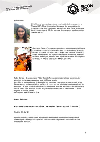 Palestrantes:
Silvia Ribeiro – Jornalista graduada pela Escola de Comunicações e
Artes da USP, Silvia Ribeiro atua há mais de dez anos na área de
jornalismo online, com passagens pelos portais G1 e Terra. Atualmente,
é editora-executiva do R7 Rio, sucursal fluminense do portal de notícias
da Rede Record.

Gabriel de Paiva – Formado em Jornalismo pela Universidade Federal
Fluminense, começou a carreira em 1987 no jornal Estado de Minas,
de Belo Horizonte. Em 1992, voltou ao Rio para trabalhar no jornal O
Globo, onde trabalha até hoje para as editorias Rio e Pais. Participou
de várias exposições, sendo a mais importante a Bienal de Fotografia,
no Museu de Arte de São Paulo – MASP, em 1996

Fabio Barreto - O apresentador Fábio Barretto fez sua carreira jornalística como repórter
esportivo em várias emissoras de rádio do Rio de Janeiro.
Em 1994 foi contratado pela TV Bandeirantes e cobriu a madrugada carioca por sete anos.
Nesse período também trabalhou na Band SP como um dos principais repórteres policiais da
emissora. De volta à cidade maravilhosa, Fábio tem se dedicado à cobertura dos assuntos da
cidade para a rede. Assume um dos programas de maior audiência da emissora: O Brasil
Urgente no Rio de Janeiro.
De segunda a sexta-feira às 17H.

Dia 05 de Junho:

PALESTRA: AS MARCAS QUE SÃO A CARA DO RIO: REGISTROS NO CONSUMO
Horário: 09h às 12h
Objetivo da mesa: Trazer para o debate como as empresas têm investido em ações de
marketing exclusivas para conquistar o consumir carioca e garantir a identidade de suas
marcas com a cidade.

8

 