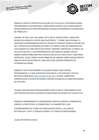 RONALDO: ESSA É A PROPOSTA DA SECOM UVA TIJUCA 2013 // INTEGRAR ALUNOS,
PROFESSORES E PROFISSIONAIS / FOMENTANDO A BUSCA PELO CONHECIMENTO
EXTRACURRICULAR E PROPORCIONANDO ACESSO ÀS EXPERIÊNCIAS DO MERCADO
DE TRABALHO ///

THAISSA: DE HOJE, DIA 3 DE JUNHO, ATÉ O DIA 05, QUARTA-FEIRA, VAMOS NOS
REUNIR PELA MANHÃ E À NOITE NAS PALESTRAS E, À TARDE, NAS OFICINAS // A
NOVIDADE NA PROGRAMAÇÀO DESTA 9ª EDIÇÃO É O ESPAÇO TEMÁTICO SECOM LIVE
ART // ARTISTAS DE EXPRESSÃO DO GRAFITTE CARIOCA IRÃO SE APRESENTAR AO
VIVO DURANTE AS TRÊS NOITES DO EVENTO, SEMPRE A PARTIR DAS 18 HORAS, NO
PILOTIS DO BLOCO C // AS PERFORMANCES COM TEMÁTICA SOBRE O RIO DE
JANEIRO SERÃO EMBALADAS PELA MÚSICA DOS DJ’S DA FESTA ALIVE // NADA MAIS
OPORTUNO, JÁ QUE VAMOS FALAR SOBRE RIO DE JANEIRO, ABRIR NOSSAS PORTAS
PARA OS ARTISTAS DO GRAFITE, UMA ARTE CADA VEZ MAIS PRESENTE NO
COTIDIANO DA CIDADE.

RONALDO: PARA FICAR SEMPRE ATUALIZADO SOBRE TODA A NOSSA
PROGRAMAÇÃO, E O QUE ACONTECEU NO EVENTO, É SÓ ACESSAR O SITE DA
SECOM NO ENDEREÇO WWW.SECOMUVA.NET.BR // CURTIR, COMENTAR E
COMPARTILHAR O EVENTO EM NOSSA FUNPAGE SECOMUVA OU AINDA NOS SEGUIR
NO TWITTER.//

THAISSA: MAS ANTES DE PROSSEGUIRMOS COM O EVENTO, PRECISAMOS FALAR
DAS PESSOAS QUE NOS AJUDARAM NA REALIZAÇÃO DA SECOM UVA TIJUCA 2013////

RONALDO: PRIMEIRAMENTE À UNIVERSIDADE VEIGA DE ALMEIDA / À DIREÇÃO DO
CAMPUS / À PREFEITURA / À COMUNITÁRIA / E AO MARKETING // AOS
COORDENADORES DO CURSO DE COMUNICAÇÃO SOCIAL, LUIS CARLOS
BITTENCOURT, O BITT, E OSWALDO SENNA / E A TODOS OS PROFESSORES.

))))))))))) APLAUSOS (((((((((((((

80

 