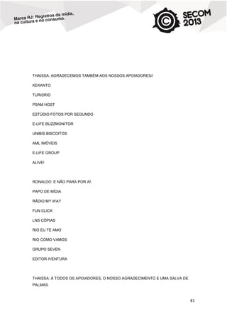 THAISSA: AGRADECEMOS TAMBÉM AOS NOSSOS APOIADORES//
KEKANTO
TURISRIO
PSAM HOST
ESTÚDIO FOTOS POR SEGUNDO
E-LIFE BUZZMONITOR
UNIBIS BISCOITOS
AML IMÓVEIS
E-LIFE GROUP
ALIVE!

RONALDO: E NÃO PARA POR AÍ:
PAPO DE MÍDIA
RÁDIO MY WAY
FUN CLICK
LNS CÓPIAS
RIO EU TE AMO
RIO COMO VAMOS
GRUPO SEVEN
EDITOR IVENTURA

THAISSA: À TODOS OS APOIADORES, O NOSSO AGRADECIMENTO E UMA SALVA DE
PALMAS.

81

 