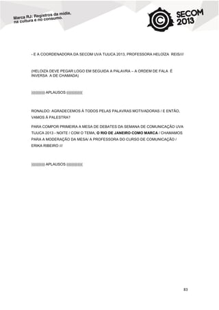 - E A COORDENADORA DA SECOM UVA TIJUCA 2013, PROFESSORA HELOÍZA REIS////

(HELOIZA DEVE PEGAR LOGO EM SEGUIDA A PALAVRA – A ORDEM DE FALA É
INVERSA A DE CHAMADA)

))))))))))) APLAUSOS (((((((((((((

RONALDO: AGRADECEMOS À TODOS PELAS PALAVRAS MOTIVADORAS / E ENTÃO,
VAMOS À PALESTRA?
PARA COMPOR PRIMEIRA A MESA DE DEBATES DA SEMANA DE COMUNICAÇÃO UVA
TIJUCA 2013 - NOITE / COM O TEMA, O RIO DE JANEIRO COMO MARCA / CHAMAMOS
PARA A MODERAÇÃO DA MESA/ A PROFESSORA DO CURSO DE COMUNICAÇÃO /
ERIKA RIBEIRO ///

))))))))))) APLAUSOS (((((((((((((

83

 