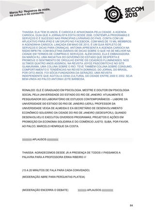 THAISSA: ELA TEM 35 ANOS, É CARIOCA E APAIXONADA PELA CIDADE. A AGENDA
CARIOCA, GUIA QUE A JORNALISTA EDITA DESDE 2006, CONTEMPLA PROGRAMAS E
SERVIÇOS E É SUCESSO NAS PRINCIPAIS LIVRARIAS DO PAÍS. CONTA COM UM
APLICATIVO PARA IPAD E UM GRUPO NO FACEBOOK, COM MAIS DE 15 MIL MEMBROS.
A AGENDINHA CARIOCA, LANÇADA EM MAIO DE 2013, É UM GUIA REPLETO DE
SERVIÇOS E DICAS PARA CRIANÇAS. ANTONIA APRESENTA A AGENDA CARIOCA NA
RÁDIO MPB FM, COM BOLETINS DIÁRIOS DE DICAS SOBRE O QUE HÁ DE MELHOR NA
CIDADE EM TERMOS DE COMPRAS E SERVIÇOS. ALÉM DISSO, ELA É EMBAIXADORA
DA MARCA RJ, UMA INICIATIVA DO GOVERNO DO ESTADO QUE DESPERTA E
PROMOVE O SENTIMENTO DE ORGULHO ENTRE OS CIDADÃOS FLUMINENSES. NOS
ÚLTIMOS QUATRO ANOS ASSINOU, NA REVISTA JOYCE PASCOWITCH E NO SITE
GLAMURAMA, UMA COLUNA SOBRE O RIO. TEVE TAMBÉM COLUNA SOBRE CONSUMO,
COMPORTAMENTO E TENDÊNCIAS NA REVISTA DOMINGO, DO JORNAL DO BRASIL,
POR OITO ANOS. FOI SÓCIA FUNDADORA DA GERAÇÃO, UMA REVISTA
INDEPENDENTE QUE AGITOU A CENA CULTURAL DA CIDADE ENTRE 2000 E 2002. SEJA
BEM-VINDA AO PALCO ANTONIA LEITE BARBOSA.

RONALDO: ELE É GRADUADO EM PSICOLOGIA, MESTRE E DOUTOR EM PSICOLOGIA
SOCIAL PELA UNIVERSIDADE DO ESTADO DO RIO DE JANEIRO. ATUALMENTE É
PESQUISADOR DO LABORATÓRIO DE ESTUDOS CONTEMPORÂNEOS – LABORE DA
UNIVERSIDADE DO ESTADO DO RIO DE JANEIRO (UERJ), PROFESSOR DA
UNIVERSIDADE VEIGA DE ALMEIDA E EX-SECRETÁRIO DE DESENVOLVIMENTO
ECONÔMICO SOLIDÁRIO DA CIDADE DO RIO DE JANEIRO (SEDES/PCRJ), QUANDO
DESENVOLVEU E EXECUTOU DIVERSOS PROGRAMAS, PROJETOS E AÇÕES EM
PROMOÇÃO DA ECONOMIA SOLIDÁRIA E DO COMÉRCIO JUSTO. SUBA, POR FAVOR,
AO PALCO, MARCELO HENRIQUE DA COSTA.

))))))))))) APLAUSOS (((((((((((((

THAISSA: AGRADECEMOS DESDE JÁ A PRESENÇA DE TODOS // PASSAMOS A
PALAVRA PARA A PROFESSORA ERIKA RIBEIRO ///

(15 A 20 MINUTOS DE FALA PARA CADA CONVIDADO)
(MODERAÇÃO ABRE PARA PERGUNTAS PLATEIA)

(MODERAÇÃO ENCERRA O DEBATE)

)))))))))) APLAUSOS (((((((((((((

84

 