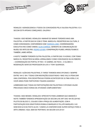 RONALDO: AGRADECEMOS A TODOS OS CONVIDADOS PELA VALIOSA PALESTRA // E A
SECOM ESTÁ APENAS COMEÇANDO, GALERA///

THAISSA: ISSO MESMO, RONALDO// AMANHÃ DE MANHÃ TEREMOS MAIS UMA
PALESTRA, A PARTIR DAS 9H COM O TEMA: MARCA RJ: REGISTROS NA CULTURA, E
COMO CONVIDADOS, CONTAREMOS COM THEREZA LOBO, COORDENADORA
EXECUTIVA RIO COMO VAMOS; ALAN CORREIA, GERENTE DE COMUNICAÇÃO DO
MUSEU DE ARTE DO RIO; PEDRO LEVIER, CONSPIRAÇÃO FILMES, #RIOEUTEAMO E
TAMBÉM, JAIME ARÔXA.
A NOITE TAMBÉM TEREMOS OUTRA PALESTRA, A PARTIR DAS 19 HORAS, COM TEMA//
MARCA RJ: REGISTROS NA MÍDIA JORNALISMO/// COMO CONVIDADOS SILVIA RIBEIRO
– COORDENAÇÃO DO PORTAL R7 RIO / / E GABRIEL DE PAIVA – O GLOBO/ A
MODERAÇÃO SERÁ DO PROFESSOR DA UVA /// TONY QUEIROGA.

RONALDO: ALÉM DAS PALESTRAS, À TARDE TEREMOS MAIS OFICINAS // SEMPRE
ENTRE 14H E 18H / TODAS COM INSCRIÇÕES ESGOTADAS // MAS VALE A PENA DAR
UMA CONFERIDA, POIS DESISTÊNCIAS PODEM ACONTECER DE ÚLTIMA HORA, E AÍ,
VOCÊ AINDA PODE PARTICIPAR// FIQUEM LIGADOS///
LEMBRANDO QUE TODAS AS PARTICIPAÇÕES EM PALESTRAS E OFICINAS VALEM
PRECIOSAS CINCO HORAS DE ATIVIDADE COMPLEMENTAR///

THAISSA: ISSO MESMO, RONALDO// APROVEITO PARA LEMBRAR QUE AMANHÃ À
NOITE TAMBÉM TEREMOS APRESENTAÇÃO DA SECOM LIVE ART DAS 18H ÀS 22H NO
PILOTIS DO BLOCO C, COLADO COM A PRAÇA DE ALIMENTAÇÃO, COM A
PARTICIPAÇÃO DOS GRAFITEIROS ROMULO MARQUES E FELLIPE MARQUES // AO
SOM DOS DJ’S DA FESTA ALIVE // VAMOS LÁ CONFERIR ESSE SUPER ESPAÇO PARA A
ARTE URBANA / AQUI, BEM DE PERTINHO, NA SECOM UVA 2013///

85

 