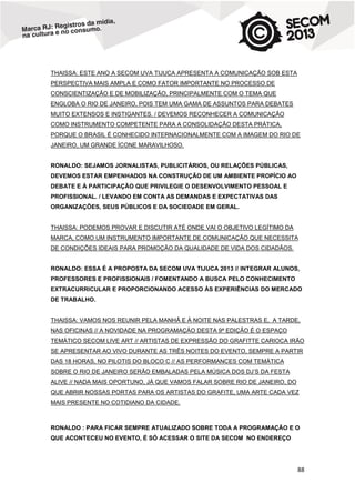 THAISSA: ESTE ANO A SECOM UVA TIJUCA APRESENTA A COMUNICAÇÃO SOB ESTA
PERSPECTIVA MAIS AMPLA E COMO FATOR IMPORTANTE NO PROCESSO DE
CONSCIENTIZAÇÃO E DE MOBILIZAÇÃO, PRINCIPALMENTE COM O TEMA QUE
ENGLOBA O RIO DE JANEIRO, POIS TEM UMA GAMA DE ASSUNTOS PARA DEBATES
MUITO EXTENSOS E INSTIGANTES. / DEVEMOS RECONHECER A COMUNICAÇÃO
COMO INSTRUMENTO COMPETENTE PARA A CONSOLIDAÇÃO DESTA PRÁTICA,
PORQUE O BRASIL É CONHECIDO INTERNACIONALMENTE COM A IMAGEM DO RIO DE
JANEIRO, UM GRANDE ÍCONE MARAVILHOSO.

RONALDO: SEJAMOS JORNALISTAS, PUBLICITÁRIOS, OU RELAÇÕES PÚBLICAS,
DEVEMOS ESTAR EMPENHADOS NA CONSTRUÇÃO DE UM AMBIENTE PROPÍCIO AO
DEBATE E À PARTICIPAÇÃO QUE PRIVILEGIE O DESENVOLVIMENTO PESSOAL E
PROFISSIONAL. / LEVANDO EM CONTA AS DEMANDAS E EXPECTATIVAS DAS
ORGANIZAÇÕES, SEUS PÚBLICOS E DA SOCIEDADE EM GERAL.

THAISSA: PODEMOS PROVAR E DISCUTIR ATÉ ONDE VAI O OBJETIVO LEGÍTIMO DA
MARCA, COMO UM INSTRUMENTO IMPORTANTE DE COMUNICAÇÃO QUE NECESSITA
DE CONDIÇÕES IDEAIS PARA PROMOÇÃO DA QUALIDADE DE VIDA DOS CIDADÃOS.

RONALDO: ESSA É A PROPOSTA DA SECOM UVA TIJUCA 2013 // INTEGRAR ALUNOS,
PROFESSORES E PROFISSIONAIS / FOMENTANDO A BUSCA PELO CONHECIMENTO
EXTRACURRICULAR E PROPORCIONANDO ACESSO ÀS EXPERIÊNCIAS DO MERCADO
DE TRABALHO.

THAISSA: VAMOS NOS REUNIR PELA MANHÃ E À NOITE NAS PALESTRAS E, A TARDE,
NAS OFICINAS // A NOVIDADE NA PROGRAMAÇÀO DESTA 9ª EDIÇÃO É O ESPAÇO
TEMÁTICO SECOM LIVE ART // ARTISTAS DE EXPRESSÃO DO GRAFITTE CARIOCA IRÃO
SE APRESENTAR AO VIVO DURANTE AS TRÊS NOITES DO EVENTO, SEMPRE A PARTIR
DAS 18 HORAS, NO PILOTIS DO BLOCO C // AS PERFORMANCES COM TEMÁTICA
SOBRE O RIO DE JANEIRO SERÃO EMBALADAS PELA MÚSICA DOS DJ’S DA FESTA
ALIVE // NADA MAIS OPORTUNO, JÁ QUE VAMOS FALAR SOBRE RIO DE JANEIRO, DO
QUE ABRIR NOSSAS PORTAS PARA OS ARTISTAS DO GRAFITE, UMA ARTE CADA VEZ
MAIS PRESENTE NO COTIDIANO DA CIDADE.

RONALDO : PARA FICAR SEMPRE ATUALIZADO SOBRE TODA A PROGRAMAÇÃO E O
QUE ACONTECEU NO EVENTO, É SÓ ACESSAR O SITE DA SECOM NO ENDEREÇO

88

 