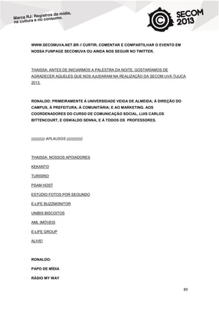 WWW.SECOMUVA.NET.BR // CURTIR, COMENTAR E COMPARTILHAR O EVENTO EM
NOSSA FUNPAGE SECOMUVA OU AINDA NOS SEGUIR NO TWITTER.

THAISSA: ANTES DE INICIARMOS A PALESTRA DA NOITE, GOSTARÍAMOS DE
AGRADECER AQUELES QUE NOS AJUDARAM NA REALIZAÇÃO DA SECOM UVA TIJUCA
2013.

RONALDO: PRIMEIRAMENTE À UNIVERSIDADE VEIGA DE ALMEIDA; À DIREÇÃO DO
CAMPUS; À PREFEITURA; À COMUNITÁRIA; E AO MARKETING. AOS
COORDENADORES DO CURSO DE COMUNICAÇÃO SOCIAL, LUIS CARLOS
BITTENCOURT, E OSWALDO SENNA; E À TODOS OS PROFESSORES.

))))))))))) APLAUSOS (((((((((((((

THAISSA: NOSSOS APOIADORES
KEKANTO
TURISRIO
PSAM HOST
ESTÚDIO FOTOS POR SEGUNDO
E-LIFE BUZZMONITOR
UNIBIS BISCOITOS
AML IMÓVEIS
E-LIFE GROUP
ALIVE!

RONALDO:
PAPO DE MÍDIA
RÁDIO MY WAY

89

 