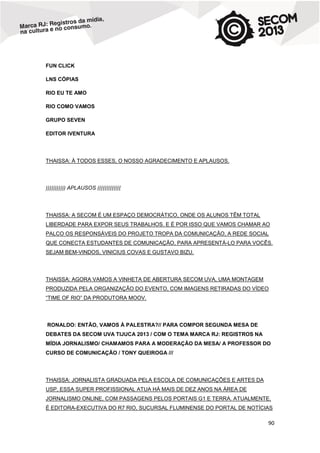 FUN CLICK
LNS CÓPIAS
RIO EU TE AMO
RIO COMO VAMOS
GRUPO SEVEN
EDITOR IVENTURA

THAISSA: À TODOS ESSES, O NOSSO AGRADECIMENTO E APLAUSOS.

))))))))))) APLAUSOS (((((((((((((

THAISSA: A SECOM É UM ESPAÇO DEMOCRÁTICO, ONDE OS ALUNOS TÊM TOTAL
LIBERDADE PARA EXPOR SEUS TRABALHOS. E É POR ISSO QUE VAMOS CHAMAR AO
PALCO OS RESPONSÁVEIS DO PROJETO TROPA DA COMUNICAÇÃO, A REDE SOCIAL
QUE CONECTA ESTUDANTES DE COMUNICAÇÃO, PARA APRESENTÁ-LO PARA VOCÊS.
SEJAM BEM-VINDOS, VINICIUS COVAS E GUSTAVO BIZU.

THAISSA: AGORA VAMOS A VINHETA DE ABERTURA SECOM UVA, UMA MONTAGEM
PRODUZIDA PELA ORGANIZAÇÃO DO EVENTO, COM IMAGENS RETIRADAS DO VÍDEO
“TIME OF RIO” DA PRODUTORA MOOV.

RONALDO: ENTÃO, VAMOS À PALESTRA?// PARA COMPOR SEGUNDA MESA DE
DEBATES DA SECOM UVA TIJUCA 2013 / COM O TEMA MARCA RJ: REGISTROS NA
MÍDIA JORNALISMO/ CHAMAMOS PARA A MODERAÇÃO DA MESA/ A PROFESSOR DO
CURSO DE COMUNICAÇÃO / TONY QUEIROGA ///

THAISSA: JORNALISTA GRADUADA PELA ESCOLA DE COMUNICAÇÕES E ARTES DA
USP, ESSA SUPER PROFISSIONAL ATUA HÁ MAIS DE DEZ ANOS NA ÁREA DE
JORNALISMO ONLINE, COM PASSAGENS PELOS PORTAIS G1 E TERRA. ATUALMENTE,
É EDITORA-EXECUTIVA DO R7 RIO, SUCURSAL FLUMINENSE DO PORTAL DE NOTÍCIAS

90

 