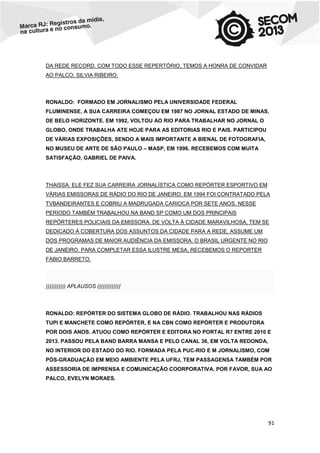 DA REDE RECORD. COM TODO ESSE REPERTÓRIO, TEMOS A HONRA DE CONVIDAR
AO PALCO, SILVIA RIBEIRO.

RONALDO: FORMADO EM JORNALISMO PELA UNIVERSIDADE FEDERAL
FLUMINENSE, A SUA CARREIRA COMEÇOU EM 1987 NO JORNAL ESTADO DE MINAS,
DE BELO HORIZONTE. EM 1992, VOLTOU AO RIO PARA TRABALHAR NO JORNAL O
GLOBO, ONDE TRABALHA ATE HOJE PARA AS EDITORIAS RIO E PAIS. PARTICIPOU
DE VÁRIAS EXPOSIÇÕES, SENDO A MAIS IMPORTANTE A BIENAL DE FOTOGRAFIA,
NO MUSEU DE ARTE DE SÃO PAULO – MASP, EM 1996. RECEBEMOS COM MUITA
SATISFAÇÃO, GABRIEL DE PAIVA.

THAISSA: ELE FEZ SUA CARREIRA JORNALÍSTICA COMO REPÓRTER ESPORTIVO EM
VÁRIAS EMISSORAS DE RÁDIO DO RIO DE JANEIRO. EM 1994 FOI CONTRATADO PELA
TVBANDEIRANTES E COBRIU A MADRUGADA CARIOCA POR SETE ANOS. NESSE
PERÍODO TAMBÉM TRABALHOU NA BAND SP COMO UM DOS PRINCIPAIS
REPÓRTERES POLICIAIS DA EMISSORA. DE VOLTA À CIDADE MARAVILHOSA, TEM SE
DEDICADO À COBERTURA DOS ASSUNTOS DA CIDADE PARA A REDE. ASSUME UM
DOS PROGRAMAS DE MAIOR AUDIÊNCIA DA EMISSORA: O BRASIL URGENTE NO RIO
DE JANEIRO. PARA COMPLETAR ESSA ILUSTRE MESA, RECEBEMOS O REPORTER
FÁBIO BARRETO.

))))))))))) APLAUSOS (((((((((((((

RONALDO: REPÓRTER DO SISTEMA GLOBO DE RÁDIO. TRABALHOU NAS RÁDIOS
TUPI E MANCHETE COMO REPÓRTER, E NA CBN COMO REPÓRTER E PRODUTORA
POR DOIS ANOS. ATUOU COMO REPÓRTER E EDITORA NO PORTAL R7 ENTRE 2010 E
2013. PASSOU PELA BAND BARRA MANSA E PELO CANAL 36, EM VOLTA REDONDA,
NO INTERIOR DO ESTADO DO RIO. FORMADA PELA PUC-RIO E M JORNALISMO, COM
PÓS-GRADUAÇÃO EM MEIO AMBIENTE PELA UFRJ, TEM PASSAGENSA TAMBÉM POR
ASSESSORIA DE IMPRENSA E COMUNICAÇÃO COORPORATIVA. POR FAVOR, SUA AO
PALCO, EVELYN MORAES.

91

 