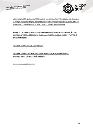APRESENTAÇÃO QUE ACONTECE DAS 18H ÀS 22H NO PILOTIS DO BLOCO C, COLADO
A PRAÇA DE ALIMENTAÇÃO, FOI UM SUCESSO NO PRIMEIRO DIA DO EVENTO, ENTÃO
VAMOS LÁ CONFERIR ESSE SUPER ESPAÇO PARA A ARTE URBANA.

RONALDO: E PARA SE MANTER INFORMADO SOBRE TODA A PROGRAMAÇÃO E O
QUE ACONTECE NA SECOM UVA TIJUCA, ACESSE NOSSO FACEBOOK , TWITTER E
SITE //PARTICIPE//

THAISSA: ENTÃO VAMOS AO SORTEIO?

THAISSA E RONALDO: AGRADECEMOS A PRESENÇA DE TODOS VOCÊS.
APROVEITEM O EVENTO E ATÉ AMANHÃ!

))))))))))) APLAUSOS (((((((((((((

93

 