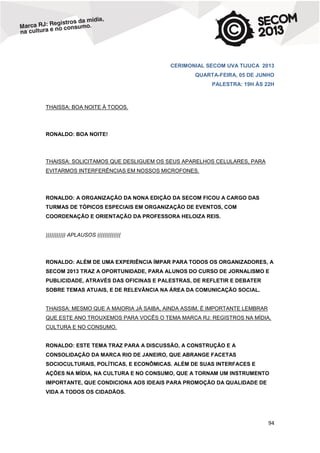CERIMONIAL SECOM UVA TIJUCA 2013
QUARTA-FEIRA, 05 DE JUNHO
PALESTRA: 19H ÀS 22H

THAISSA: BOA NOITE À TODOS.

RONALDO: BOA NOITE!

THAISSA: SOLICITAMOS QUE DESLIGUEM OS SEUS APARELHOS CELULARES, PARA
EVITARMOS INTERFERÊNCIAS EM NOSSOS MICROFONES.

RONALDO: A ORGANIZAÇÃO DA NONA EDIÇÃO DA SECOM FICOU A CARGO DAS
TURMAS DE TÓPICOS ESPECIAIS EM ORGANIZAÇÃO DE EVENTOS, COM
COORDENAÇÃO E ORIENTAÇÃO DA PROFESSORA HELOIZA REIS.

))))))))))) APLAUSOS (((((((((((((

RONALDO: ALÉM DE UMA EXPERIÊNCIA ÍMPAR PARA TODOS OS ORGANIZADORES, A
SECOM 2013 TRAZ A OPORTUNIDADE, PARA ALUNOS DO CURSO DE JORNALISMO E
PUBLICIDADE, ATRAVÉS DAS OFICINAS E PALESTRAS, DE REFLETIR E DEBATER
SOBRE TEMAS ATUAIS, E DE RELEVÂNCIA NA ÁREA DA COMUNICAÇÃO SOCIAL.

THAISSA: MESMO QUE A MAIORIA JÁ SAIBA, AINDA ASSIM, É IMPORTANTE LEMBRAR
QUE ESTE ANO TROUXEMOS PARA VOCÊS O TEMA MARCA RJ: REGISTROS NA MÍDIA,
CULTURA E NO CONSUMO.

RONALDO: ESTE TEMA TRAZ PARA A DISCUSSÃO, A CONSTRUÇÃO E A
CONSOLIDAÇÃO DA MARCA RIO DE JANEIRO, QUE ABRANGE FACETAS
SOCIOCULTURAIS, POLÍTICAS, E ECONÔMICAS. ALÉM DE SUAS INTERFACES E
AÇÕES NA MÍDIA, NA CULTURA E NO CONSUMO, QUE A TORNAM UM INSTRUMENTO
IMPORTANTE, QUE CONDICIONA AOS IDEAIS PARA PROMOÇÃO DA QUALIDADE DE
VIDA A TODOS OS CIDADÃOS.

94

 