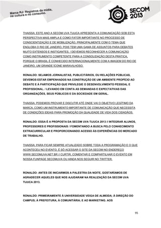 THAISSA: ESTE ANO A SECOM UVA TIJUCA APRESENTA A COMUNICAÇÃO SOB ESTA
PERSPECTIVA MAIS AMPLA E COMO FATOR IMPORTANTE NO PROCESSO DE
CONSCIENTIZAÇÃO E DE MOBILIZAÇÃO, PRINCIPALMENTE COM O TEMA QUE
ENGLOBA O RIO DE JANEIRO, POIS TEM UMA GAMA DE ASSUNTOS PARA DEBATES
MUITO EXTENSOS E INSTIGANTES. / DEVEMOS RECONHECER A COMUNICAÇÃO
COMO INSTRUMENTO COMPETENTE PARA A CONSOLIDAÇÃO DESTA PRÁTICA,
PORQUE O BRASIL É CONHECIDO INTERNACIONALMENTE COM A IMAGEM DO RIO DE
JANEIRO, UM GRANDE ÍCONE MARAVILHOSO.

RONALDO: SEJAMOS JORNALISTAS, PUBLICITÁRIOS, OU RELAÇÕES PÚBLICAS,
DEVEMOS ESTAR EMPENHADOS NA CONSTRUÇÃO DE UM AMBIENTE PROPÍCIO AO
DEBATE E À PARTICIPAÇÃO QUE PRIVILEGIE O DESENVOLVIMENTO PESSOAL E
PROFISSIONAL. / LEVANDO EM CONTA AS DEMANDAS E EXPECTATIVAS DAS
ORGANIZAÇÕES, SEUS PÚBLICOS E DA SOCIEDADE EM GERAL.

THAISSA: PODEMOS PROVAR E DISCUTIR ATÉ ONDE VAI O OBJETIVO LEGÍTIMO DA
MARCA, COMO UM INSTRUMENTO IMPORTANTE DE COMUNICAÇÃO QUE NECESSITA
DE CONDIÇÕES IDEAIS PARA PROMOÇÃO DA QUALIDADE DE VIDA DOS CIDADÃOS.

RONALDO: ESSA É A PROPOSTA DA SECOM UVA TIJUCA 2013 // INTEGRAR ALUNOS,
PROFESSORES E PROFISSIONAIS / FOMENTANDO A BUSCA PELO CONHECIMENTO
EXTRACURRICULAR E PROPORCIONANDO ACESSO ÀS EXPERIÊNCIAS DO MERCADO
DE TRABALHO.

THAISSA: PARA FICAR SEMPRE ATUALIZADO SOBRE TODA A PROGRAMAÇÃO E O QUE
ACONTECEU NO EVENTO, É SÓ ACESSAR O SITE DA SECOM NO ENDEREÇO
WWW.SECOMUVA.NET.BR // CURTIR, COMENTAR E COMPARTILHAR O EVENTO EM
NOSSA FUNPAGE SECOMUVA OU AINDA NOS SEGUIR NO TWITTER.

RONALDO: ANTES DE INICIARMOS A PALESTRA DA NOITE, GOSTARÍAMOS DE
AGRADECER AQUELES QUE NOS AJUDARAM NA REALIZAÇÃO DA SECOM UVA
TIJUCA 2013.

RONALDO: PRIMEIRAMENTE À UNIVERSIDADE VEIGA DE ALMEIDA; À DIREÇÃO DO
CAMPUS; À PREFEITURA; À COMUNITÁRIA; E AO MARKETING. AOS

95

 