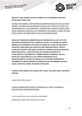 NIQUITIN, CLARO, BRASAS, REVISTA FORBES E FIFA. RECEBEMOS COM MUITA
SATISFAÇÃO, PEDRO LENZ.
THAISSA: PROFISSIONAL COM EXPERÊNCIA EM MERCADOS DE SÃO PAULO E RIO DE
JANEIRO, JÁ TRABALHOU NAS AGÊNCIAS: AGÊNCIA3 (RJ), AFRICA (SP), SCRIPT (RJ),
NEOGAMA BBH (SP), CASA DARWIN (SP) - CRIANDO PARA CLIENTES CLIENTES COMO
CLARO, BRADESCO, COCA COLA, FIFA, GRENDENE, ITAU, RENAULT, JOHNNY WALKER,
ENTRE OUTROS. SEJA BEM VINDO AO PALCO, GUILHERME GINANE.

RONALDO: FORMADO EM ADMINISTRAÇÃO DE EMPRESAS PELA USJT-SP E PÓS
GRADUADO EM MARKETING PELO INSPER-SP. EM 2007, FOI TRAINEE DA CONTAX,
EMPRESA DE ATENDIMENTO DO GRUPO OI, PASSOU PELA ÁREA DE PROJETOS E
PRODUTOS, ONDE INICIOU SEU CONTATO COM O MERCADO DIGITAL, EM 2010.
TRABALHOU DURANTE TRÊS ANOS NA PREDICTA, EMPRESA ESPECIALIZADAQ EM
MARKETING DIGITAL, TENDO EFETUADO AS FUNÇÕES DE GERENTE DE
PLANEJAMENTO E ATENDIMENTO E TAMBÉM GERENTE COMERCIAL. EM 2013,
INICIOU SUA TRAJETÓRIA NA E.LIFE, SENDO RESPONSÁVEL PELO
DESENVOLVIMENTO DA ÁREA DE VENDAS DA PLATAFORMA BUZZMONITOR,
FERRAMENTA DE MONITORAMENTO DE MÍDIAS SOCIAIS. RECEBEMOS NO PALCO
AGORA, COM MUITA HONRA, FERNANDO PANVELOSKI

THAISSA: SÓCIO GERENTE DA AGÊNCIA MKT PUBLIC. SEJA BEM VINDO, LUÍS MÁRIO
MARTINS.

))))))))))) APLAUSOS (((((((((((((

THAISSA: AGRADECEMOS DESDE JÁ A PRESENÇA DE TODOS // PASSAMOS A
PALAVRA PARA A PROFESSORA EDIANA.

(15 A 20 MINUTOS DE FALA PARA CADA CONVIDADO)
(MODERAÇÃO ABRE PARA PERGUNTAS PLATEIA)

98

 