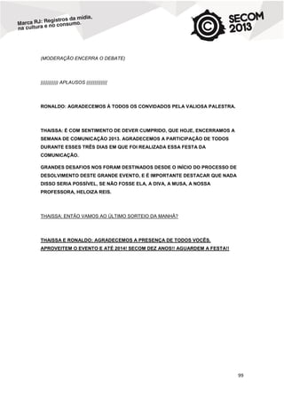 (MODERAÇÃO ENCERRA O DEBATE)

))))))))))) APLAUSOS (((((((((((((

RONALDO: AGRADECEMOS À TODOS OS CONVIDADOS PELA VALIOSA PALESTRA.

THAISSA: É COM SENTIMENTO DE DEVER CUMPRIDO, QUE HOJE, ENCERRAMOS A
SEMANA DE COMUNICAÇÃO 2013. AGRADECEMOS A PARTICIPAÇÃO DE TODOS
DURANTE ESSES TRÊS DIAS EM QUE FOI REALIZADA ESSA FESTA DA
COMUNICAÇÃO.
GRANDES DESAFIOS NOS FORAM DESTINADOS DESDE O INÍCIO DO PROCESSO DE
DESOLVIMENTO DESTE GRANDE EVENTO, E É IMPORTANTE DESTACAR QUE NADA
DISSO SERIA POSSÍVEL, SE NÃO FOSSE ELA, A DIVA, A MUSA, A NOSSA
PROFESSORA, HELOIZA REIS.

THAISSA: ENTÃO VAMOS AO ÚLTIMO SORTEIO DA MANHÃ?

THAISSA E RONALDO: AGRADECEMOS A PRESENÇA DE TODOS VOCÊS.
APROVEITEM O EVENTO E ATÉ 2014! SECOM DEZ ANOS!! AGUARDEM A FESTA!!

99

 