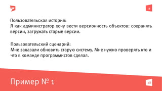 #
28
Пользовательская история:
Я как администратор хочу вести версионность объектов: сохранять
версии, загружать старые версии.
Пользовательский сценарий:
Мне заказали обновить старую систему. Мне нужно проверять кто и
что в команде программистов сделал.
Пример № 1
 