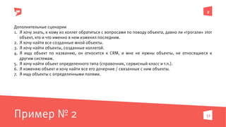#
31
Дополнительные сценарии
1.  Я хочу знать, к кому из коллег обратиться с вопросами по поводу объекта, давно ли «трогали» этот
объект, кто и что именно в нем изменял последним.
2.  Я хочу найти все созданные мной объекты.
3.  Я хочу найти объекты, созданные коллегой.
4.  Я ищу объект по названию, он относится к CRM, и мне не нужны объекты, не относящиеся к
другим системам.
5.  Я хочу найти объект определенного типа (справочник, сервисный класс и т.п.).
6.  Я изменяю объект и хочу найти все его дочерние / связанные с ним объекты.
7.  Я ищу объекты с определенными полями.
Пример № 2
 