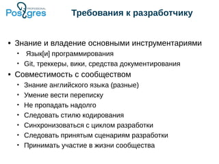 ● Знание и владение основными инструментариями
• Язык[и] программирования
• Git, треккеры, вики, средства документирования
● Совместимость с сообществом
• Знание английского языка (разные)
• Умение вести переписку
• Не пропадать надолго
• Следовать стилю кодирования
• Синхронизоваться с циклом разработки
• Следовать принятым сценариям разработки
• Принимать участие в жизни сообщества
Требования к разработчику
 