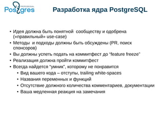 Разработка ядра PostgreSQL
● Идея должна быть понятной сообществу и одобрена
(«правильный» use-case)
● Методы и подходы должны быть обсуждены (PR, поиск
спонсоров)
● Вы должны успеть подать на коммитфест до “feature freeze”
● Реализация должна пройти коммитфест
● Всегда найдется “умник”, которому не понравится
● Вид вашего кода – отступы, trailing white-spaces
● Названия переменных и функций
● Отсутствие должного количества комментариев, документации
● Ваша медленная реакция на замечания
 