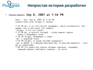 Непростая история разработки
●
Начало проекта - Sep 8, 2007 at 7:54 PM
date Sat, Sep 8, 2007 at 7:54 PM
subject Chat with Sergey V. Karpov
7:36 PM me: я тут knn-search занимаюсь, масса интересного. Все
думаю, как в постгресе это поиметь
Sergey: а что это такое?
7:37 PM me: k-nearest соседей - супер важная задача
найти 5 ближайших точек
7:38 PM Sergey: ближайших к чему?
me: к заданной точке
7:39 PM Sergey: в какой системе координат?
me: в любой, в n-мерном пространстве. В простом варианте - хотя
бы на земле/небе
7:40 PM это нужно для поиска похожих картинок, например.
навиный вариант повторять запросы - не катит
 