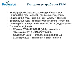 История разработки KNN
● TODO (http://www.sai.msu.su/~megera/wiki/TODO)
начало 2008 года, уже есть понимание что делать
● 25 июня 2009 года – письмо Paul Ramsey (POSTGIS)
● 10 июля 2009 года – контракт Open Planning Project Inc.
● 20 ноября 2009 года – патч KNNGiST v.0.1 (модуль расш)
● Commitfest nightmare
– 22 июля 2010 – KNNGiST (v.0.8), commitfest
– 13 сентября 2010 – KNNGiST (v.0.9)
– 03 декабря 2010 – Tom Lane committed for 9.1 !
– 21 января 2011 – contrib/btree_gist committed !
 