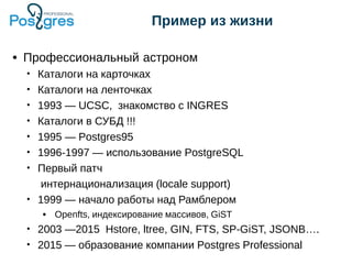 Пример из жизни
● Профессиональный астроном
• Каталоги на карточках
• Каталоги на ленточках
• 1993 — UCSC, знакомство с INGRES
• Каталоги в СУБД !!!
• 1995 — Postgres95
• 1996-1997 — использование PostgreSQL
• Первый патч
интернационализация (locale support)
• 1999 — начало работы над Рамблером
● Openfts, индексирование массивов, GiST
• 2003 —2015 Hstore, ltree, GIN, FTS, SP-GiST, JSONB….
• 2015 — образование компании Postgres Professional
 