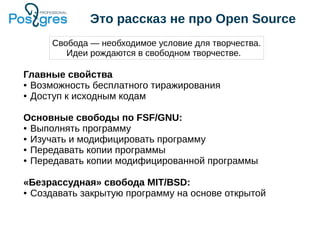 Это рассказ не про Open Source
Главные свойства
● Возможность бесплатного тиражирования
● Доступ к исходным кодам
Основные свободы по FSF/GNU:
● Выполнять программу
● Изучать и модифицировать программу
● Передавать копии программы
● Передавать копии модифицированной программы
«Безрассудная» свобода MIT/BSD:
● Создавать закрытую программу на основе открытой
Свобода — необходимое условие для творчества.
Идеи рождаются в свободном творчестве.
 