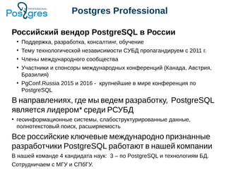 Postgres Professional
Российский вендор PostgreSQL в России
●
Поддержка, разработка, консалтинг, обучение
●
Тему технологической независимости СУБД пропагандируем с 2011 г.
●
Члены международного сообщества
●
Участники и спонсоры международных конференций (Канада, Австрия,
Бразилия)
●
PgConf.Russia 2015 и 2016 - крупнейшие в мире конференция по
PostgreSQL
В направлениях, где мы ведем разработку, PostgreSQL
является лидером* среди РСУБД
●
геоинформационные системы, слабоструктурированные данные,
полнотекстовый поиск, расширяемость
Все российские ключевые международно признанные
разработчики PostgreSQL работают в нашей компании
В нашей команде 4 кандидата наук: 3 – по PostgreSQL и технологиям БД.
Сотрудничаем с МГУ и СПбГУ.
 