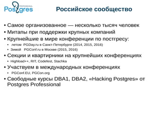 Российское сообщество
● Самое организованное — несколько тысяч человек
● Митапы при поддержки крупных компаний
● Крупнейшие в мире конференции по постгресу:
● летом PGDay.ru в Санкт-Петербурге (2014, 2015, 2016)
● Зимой PGConf.ru в Москве (2015, 2016)
● Секции и квартирники на крупнейших конференциях
● Highload++, RIT, Codefest, Stachka
● Участвуем в международных конференциях
● PGConf.EU, PGCon.org
● Свободные курсы DBA1, DBA2, «Hacking Postgres» от
Postgres Professional
 