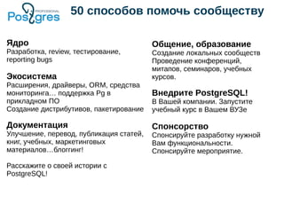 50 способов помочь сообществу
Ядро
Разработка, review, тестирование,
reporting bugs
Экосистема
Расширения, драйверы, ORM, средства
мониторинга… поддержка Pg в
прикладном ПО
Создание дистрибутивов, пакетирование
Документация
Улучшение, перевод, публикация статей,
книг, учебных, маркетинговых
материалов…блоггинг!
Расскажите о своей истории с
PostgreSQL!
Общение, образование
Создание локальных сообществ
Проведение конференций,
митапов, семинаров, учебных
курсов.
Внедрите PostgreSQL!
В Вашей компании. Запустите
учебный курс в Вашем ВУЗе
Спонсорство
Спонсируйте разработку нужной
Вам функциональности.
Спонсируйте мероприятие.
 