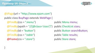 @JPage(url = "http://www.epam.com")
public class BuyPage extends WebPage {
@FindBy(css = “.menu") public Menu menu;
@FindBy(xpath = “//[@class=‘sizes’]") public CheckList sizes;
@FindBy(id = “button") public Button searchButton;
@FindBy(css = “.table") public Table results;
@Frame(css = “.store") public Store store;
}
Пример UI Object
 