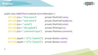 public class AddCVForm extends Form<Attendee> {
@FindBy(css = “.first-name“) private ITextField name;
@FindBy(css = “.last-name“) private ITextField lastName;
@FindBy(css = “.email“) private ITextField email;
@FindBy(css = “.file-upload“) private RFileInput cv;
@FindBy(css = “.comment-input“) private ITextArea comment;
@FindBy(xpath = “//*[.='Submit']“) private IButton submit;
@FindBy(xpath = “//*[.='Cancel']“) private IButton cancel;
}
Формы
 
