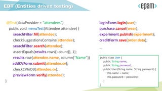 @Test(dataProvider = “attendees”)
public void menuTest(Attendee attendee) {
searchFilter.fill(attendee);
checkSuggestionsContains(attendee);
searchFilter.search(attendee);
assertEquals(results.rows().count(), 1);
results.row(attendee.name, column(“Name”))
addCVForm.submit(attendee.cv);
checkCVInDB(attendee.cv);
previewForm.verify(attendee);
}
EDT (Entities driven testing)
loginForm.login(user);
purchase.cancel(wear);
experiment.publish(experiment);
creditForm.save(order.data);
…
public class User {
public String name;
public String password;
public User(String name, String password) {
this.name = name;
this.password = password;
}
}
 