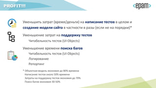 Уменьшить затрат (время/деньги) на написание тестов в целом и
создание модели сайта в частности в разы (если не на порядки)*
Уменьшение затрат на поддержку тестов
Читабельность тестов (UI Objects)
Уменьшение времени поиска багов
Читабельность тестов (UI Objects)
Логирование
Репортинг
PROFIT!!!
* Объектная модель экономия до 80% времени
Написание тестов около 50% времени
Затраты на поддержку тестов экономия до 70%
Поиск багов экономия 30-50%
 