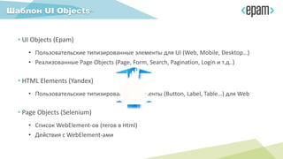 Шаблон UI Objects
• UI Objects (Epam)
• Пользовательские типизированные элементы для UI (Web, Mobile, Desktop…)
• Реализованные Page Objects (Page, Form, Search, Pagination, Login и т.д..)
• HTML Elements (Yandex)
• Пользовательские типизированные элементы (Button, Label, Table…) для Web
• Page Objects (Selenium)
• Список WebElement-ов (тегов в Html)
• Действия с WebElement-ами
 