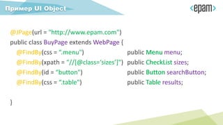 @JPage(url = "http://www.epam.com")
public class BuyPage extends WebPage {
@FindBy(css = “.menu") public Menu menu;
@FindBy(xpath = “//[@class=‘sizes’]") public CheckList sizes;
@FindBy(id = “button") public Button searchButton;
@FindBy(css = “.table") public Table results;
}
Пример UI Object
WebPage
Menu
CheckList
Button
Table
 