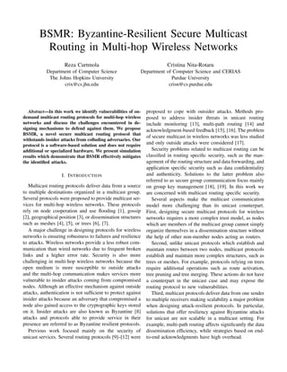 BSMR: Byzantine-Resilient Secure Multicast
         Routing in Multi-hop Wireless Networks
                    Reza Curtmola                                       Cristina Nita-Rotaru
           Department of Computer Science                 Department of Computer Science and CERIAS
            The Johns Hopkins University                               Purdue University
                  crix@cs.jhu.edu                                     crisn@cs.purdue.edu




   Abstract—In this work we identify vulnerabilities of on-   proposed to cope with outsider attacks. Methods pro-
demand multicast routing protocols for multi-hop wireless     posed to address insider threats in unicast routing
networks and discuss the challenges encountered in de-        include monitoring [13], multi-path routing [14] and
signing mechanisms to defend against them. We propose         acknowledgment-based feedback [15], [16]. The problem
BSMR, a novel secure multicast routing protocol that
                                                              of secure multicast in wireless networks was less studied
withstands insider attacks from colluding adversaries. Our
protocol is a software-based solution and does not require
                                                              and only outside attacks were considered [17].
additional or specialized hardware. We present simulation        Security problems related to multicast routing can be
results which demonstrate that BSMR effectively mitigates     classiﬁed in routing speciﬁc security, such as the man-
the identiﬁed attacks.                                        agement of the routing structure and data forwarding, and
                                                              application speciﬁc security such as data conﬁdentiality
                   I. I NTRODUCTION                           and authenticity. Solutions to the latter problem also
                                                              referred to as secure group communication focus mainly
   Multicast routing protocols deliver data from a source     on group key management [18], [19]. In this work we
to multiple destinations organized in a multicast group.      are concerned with multicast routing speciﬁc security.
Several protocols were proposed to provide multicast ser-        Several aspects make the multicast communication
vices for multi-hop wireless networks. These protocols        model more challenging than its unicast counterpart.
rely on node cooperation and use ﬂooding [1], gossip          First, designing secure multicast protocols for wireless
[2], geographical position [3], or dissemination structures   networks requires a more complex trust model, as nodes
such as meshes [4], [5], or trees [6], [7].                   which are members of the multicast group cannot simply
   A major challenge in designing protocols for wireless      organize themselves in a dissemination structure without
networks is ensuring robustness to failures and resilience    the help of other non-member nodes acting as routers.
to attacks. Wireless networks provide a less robust com-         Second, unlike unicast protocols which establish and
munication than wired networks due to frequent broken         maintain routes between two nodes, multicast protocols
links and a higher error rate. Security is also more          establish and maintain more complex structures, such as
challenging in multi-hop wireless networks because the        trees or meshes. For example, protocols relying on trees
open medium is more susceptible to outside attacks            require additional operations such as route activation,
and the multi-hop communication makes services more           tree pruning and tree merging. These actions do not have
vulnerable to insider attacks coming from compromised         a counterpart in the unicast case and may expose the
nodes. Although an effective mechanism against outside        routing protocol to new vulnerabilities.
attacks, authentication is not sufﬁcient to protect against      Third, multicast protocols deliver data from one sender
insider attacks because an adversary that compromised a       to multiple receivers making scalability a major problem
node also gained access to the cryptographic keys stored      when designing attack-resilient protocols. In particular,
on it. Insider attacks are also known as Byzantine [8]        solutions that offer resiliency against Byzantine attacks
attacks and protocols able to provide service in their        for unicast are not scalable in a multicast setting. For
presence are referred to as Byzantine resilient protocols.    example, multi-path routing affects signiﬁcantly the data
   Previous work focused mainly on the security of            dissemination efﬁciency, while strategies based on end-
unicast services. Several routing protocols [9]–[12] were     to-end acknowledgments have high overhead.
 