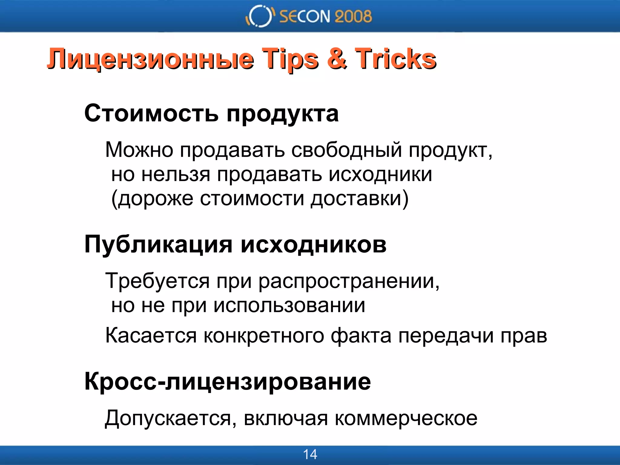 
      
       
      
     
      
       
      
     
      
       Лицензионные Tips & Tricks 
      
     
      
       Стоимость продукта 
       Можно продавать свободный продукт,   но нельзя продавать исходники   (дороже стоимости доставки) 
       Публикация исходников 
       Требуется при распространении,   но не при использовании 
       Касается конкретного факта передачи прав 
       Кросс-лицензирование 
       Допускается, включая коммерческое 
      
     