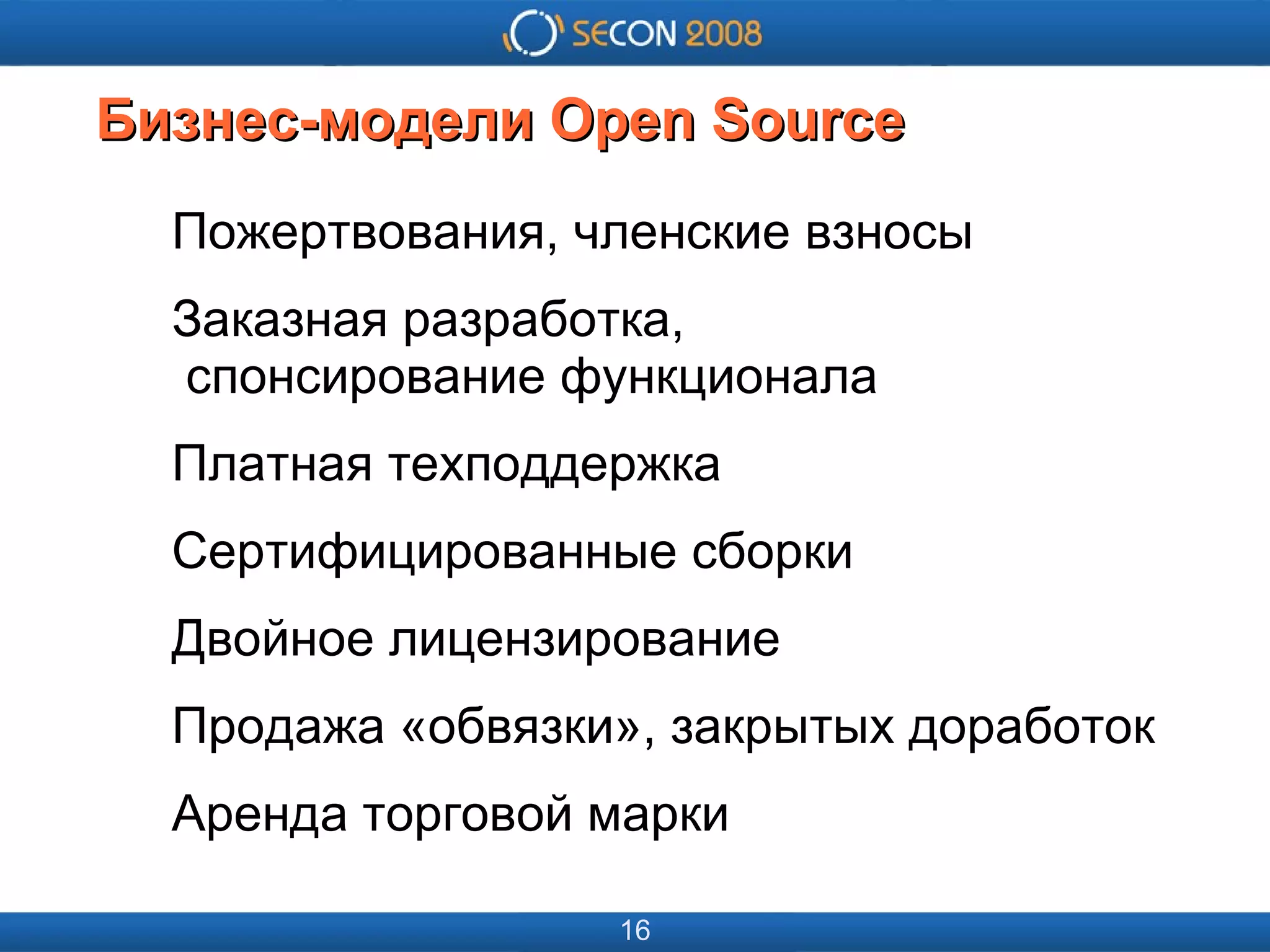 
      
       
      
     
      
       
      
     
      
       Бизнес-модели Open Source 
      
     
      
       Пожертвования, членские взносы 
       Заказная разработка,   спонсирование функционала 
       Платная техподдержка 
       Сертифицированные сборки 
       Двойное лицензирование 
       Продажа «обвязки», закрытых доработок 
       Аренда торговой марки 
      
     