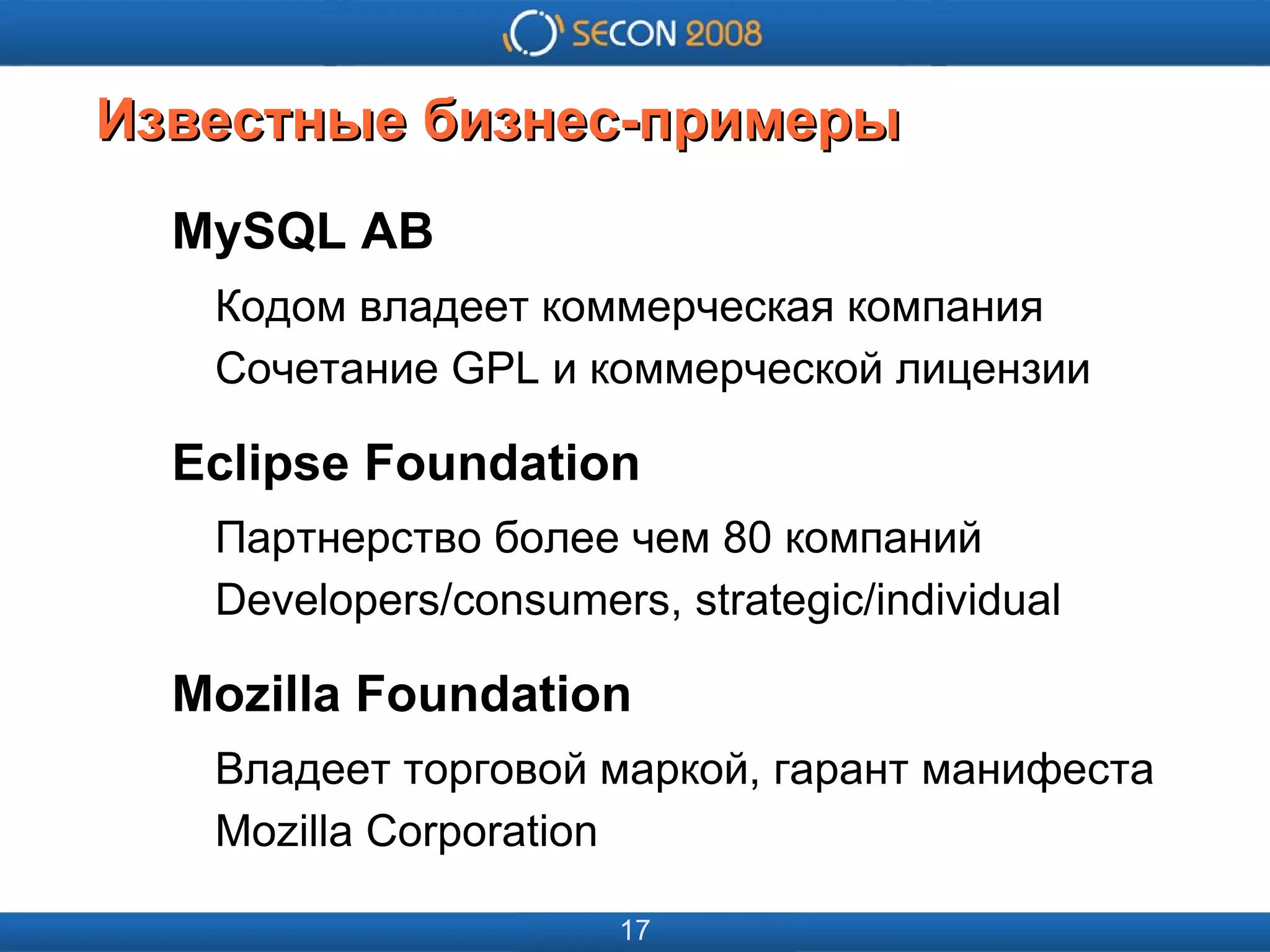 
      
       
      
     
      
       
      
     
      
       Известные бизнес-примеры 
      
     
      
       MySQL AB 
       Кодом владеет коммерческая компания 
       Сочетание GPL и коммерческой лицензии 
       Eclipse Foundation 
       Партнерство более чем 80 компаний 
       Developers/consumers, strategic/individual 
       Mozilla Foundation 
       Владеет торговой маркой, гарант манифеста 
       Mozilla Corporation 
      
     