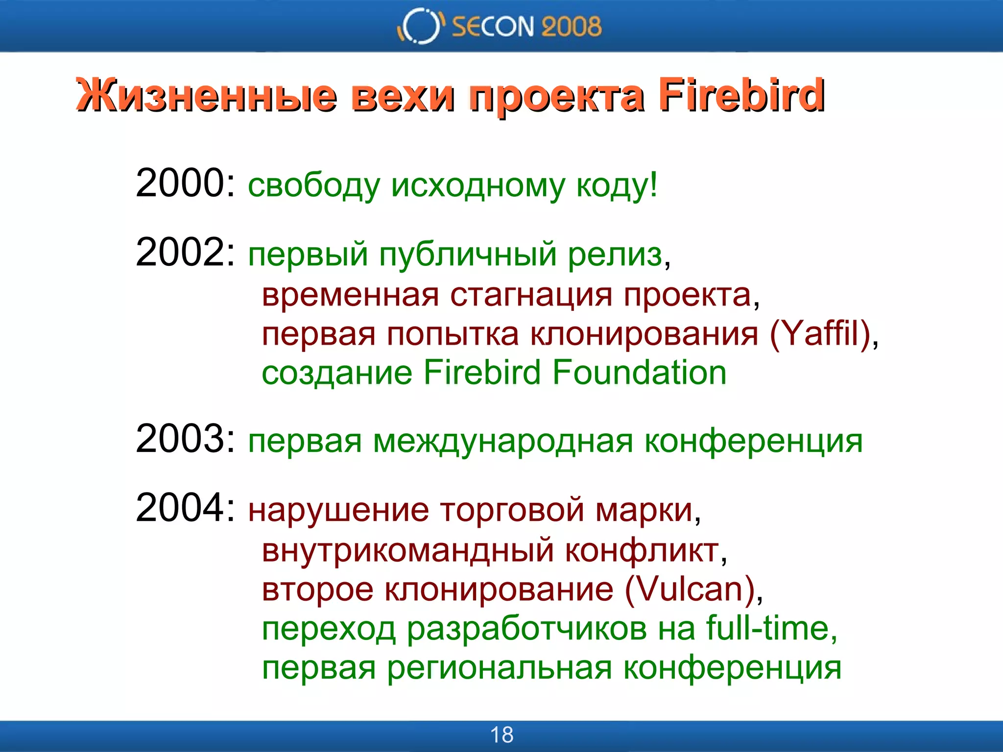 
      
       
      
     
      
       
      
     
      
       Жизненные вехи проекта Firebird 
      
     
      
       2000:  свободу исходному коду! 
       2002:  первый публичный релиз ,   временная стагнация проекта ,   первая попытка клонирования (Yaffil) ,   создание Firebird Foundation 
       2003:  первая международная конференция 
       2004:  нарушение торговой марки ,   внутрикомандный конфликт ,   второе клонирование (Vulcan) ,   переход разработчиков на full-time,   первая региональная конференция   
      
     