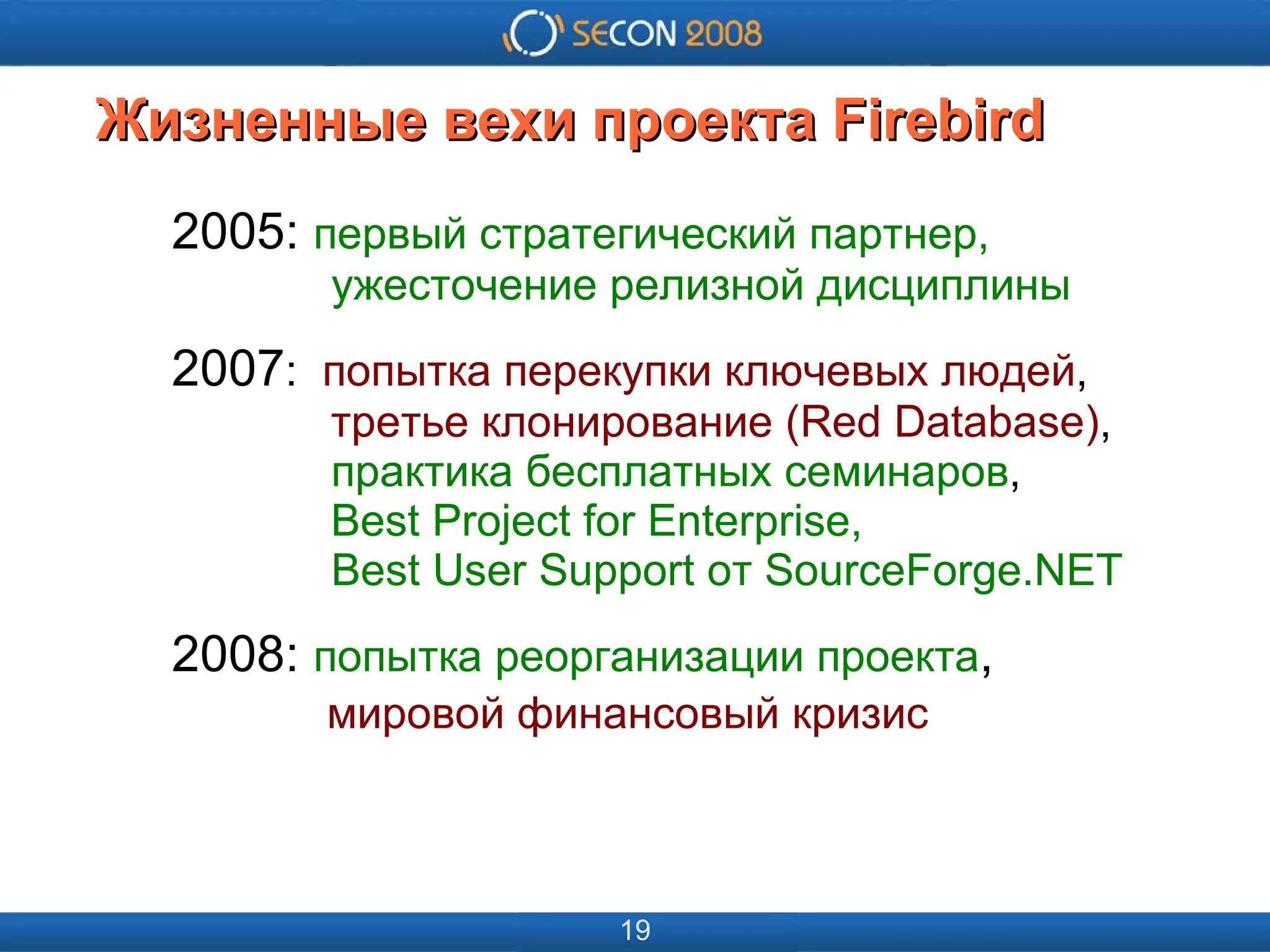 
      
       
      
     
      
       
      
     
      
       Жизненные вехи проекта Firebird 
      
     
      
       2005:  первый стратегический партнер,   ужесточение релизной дисциплины 
       2007 :  попытка перекупки ключевых людей ,   третье клонирование (Red Database) ,   практика бесплатных семинаров ,   Best Project for Enterprise,   Best User Support от SourceForge.NET 
       2008:  попытка реорганизации проекта ,   мировой финансовый кризис 
      
     