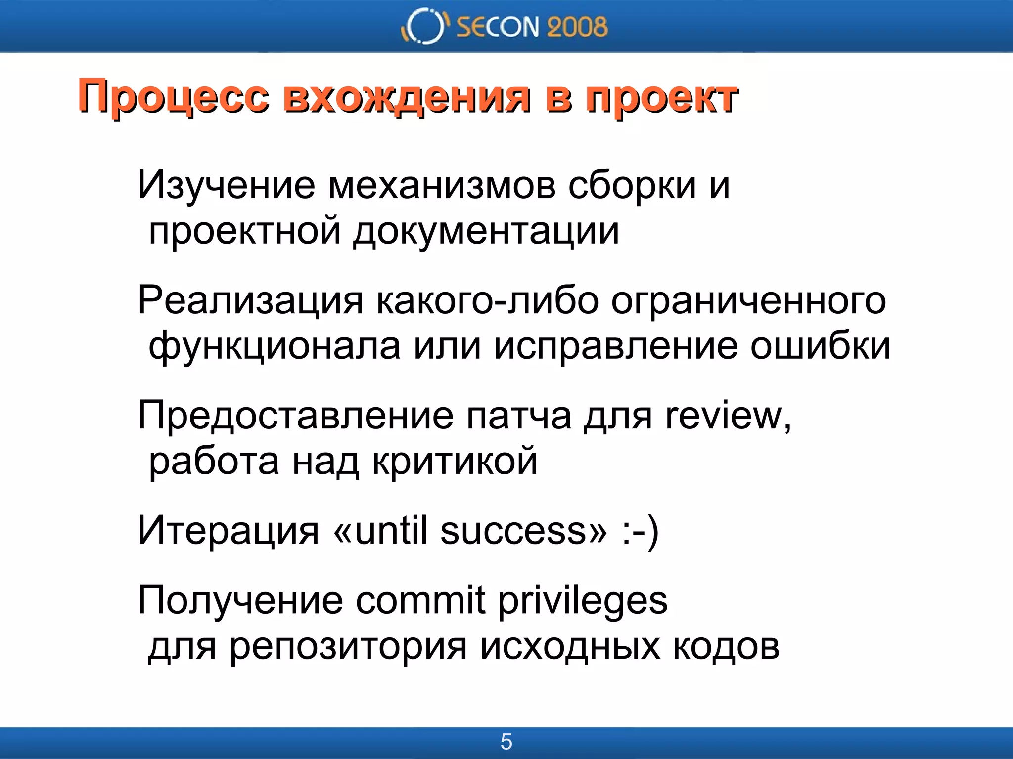
      
       
      
     
      
       
      
     
      
       Процесс вхождения в проект 
      
     
      
       Изучение механизмов сборки и   проектной документации 
       Реализация какого-либо ограниченного   функционала или исправление ошибки 
       Предоставление патча для review,   работа над критикой 
       Итерация «until success» :-) 
       Получение commit privileges   для репозитория исходных кодов 
      
     